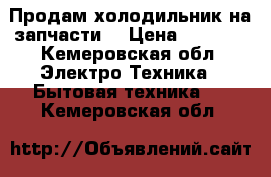 Продам холодильник на запчасти  › Цена ­ 1 500 - Кемеровская обл. Электро-Техника » Бытовая техника   . Кемеровская обл.